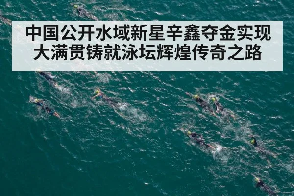 中国公开水域新星辛鑫夺金实现大满贯铸就泳坛辉煌传奇之路