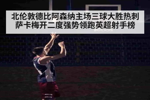 北伦敦德比阿森纳主场三球大胜热刺 萨卡梅开二度强势领跑英超射手榜